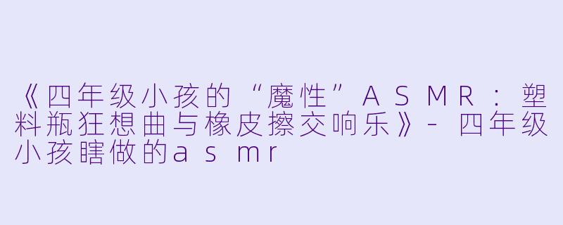 《四年级小孩的“魔性”ASMR：塑料瓶狂想曲与橡皮擦交响乐》-四年级小孩瞎做的asmr