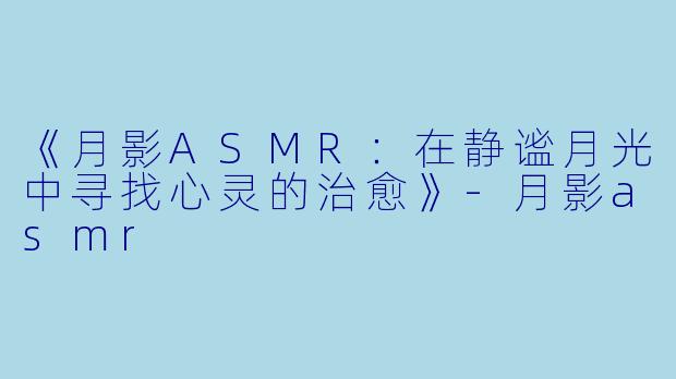 《月影ASMR：在静谧月光中寻找心灵的治愈》-月影asmr