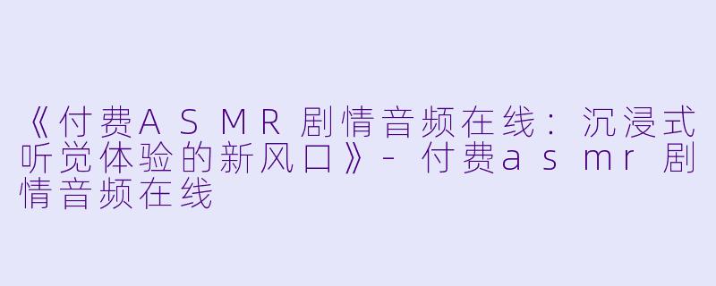 《付费ASMR剧情音频在线：沉浸式听觉体验的新风口》-付费asmr剧情音频在线