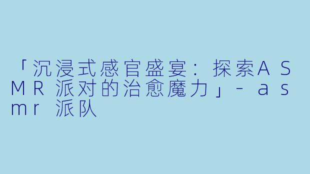 「沉浸式感官盛宴：探索ASMR派对的治愈魔力」