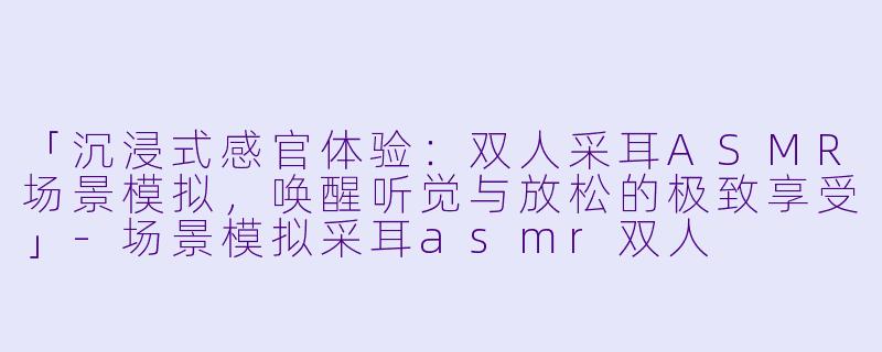 「沉浸式感官体验：双人采耳ASMR场景模拟，唤醒听觉与放松的极致享受」-场景模拟采耳asmr双人