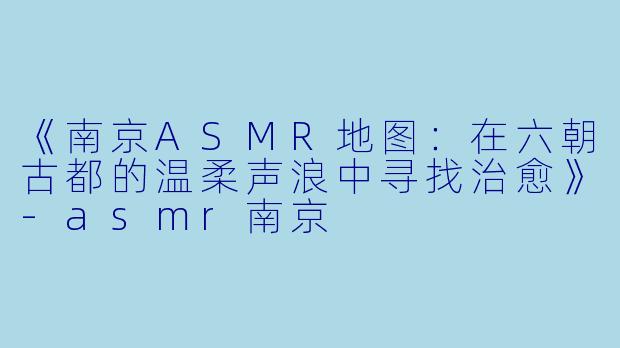 《南京ASMR地图：在六朝古都的温柔声浪中寻找治愈》-asmr南京