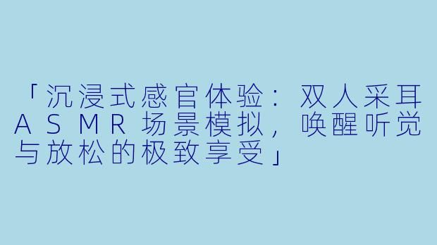 「沉浸式感官体验:双人采耳ASMR场景模拟,唤醒听觉与放松的极致享受」