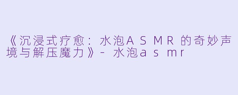 《沉浸式疗愈：水泡ASMR的奇妙声境与解压魔力》-水泡asmr
