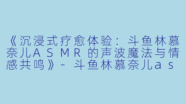 《沉浸式疗愈体验：斗鱼林慕奈儿ASMR的声波魔法与情感共鸣》-斗鱼林慕奈儿asmr