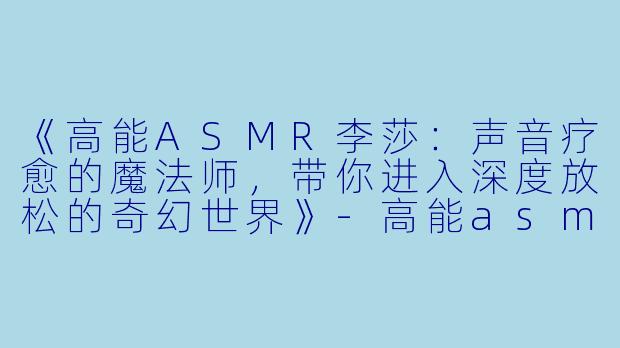 《高能ASMR李莎：声音疗愈的魔法师，带你进入深度放松的奇幻世界》-高能asmr李莎