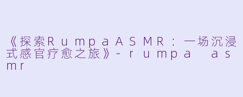《探索RumpaASMR：一场沉浸式感官疗愈之旅》-rumpa asmr