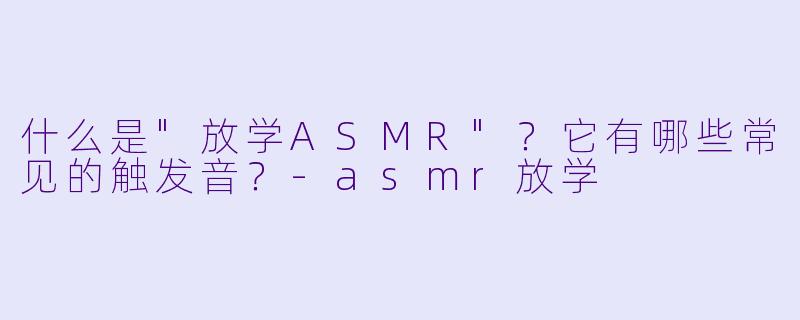 什么是"放学ASMR"？它有哪些常见的触发音？
