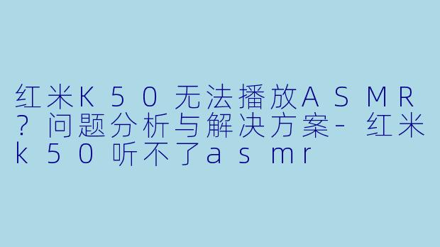红米K50无法播放ASMR？问题分析与解决方案-红米k50听不了asmr