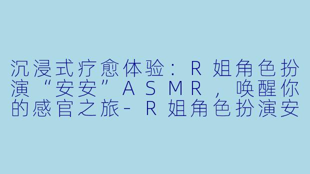 沉浸式疗愈体验：R姐角色扮演“安安”ASMR，唤醒你的感官之旅