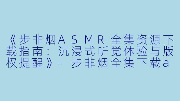 《步非烟ASMR全集资源下载指南：沉浸式听觉体验与版权提醒》-步非烟全集下载asmr