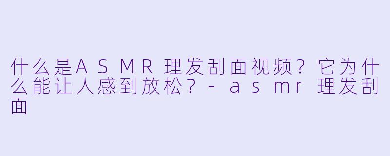 什么是ASMR理发刮面视频？它为什么能让人感到放松？-asmr理发刮面
