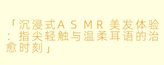「沉浸式ASMR美发体验：指尖轻触与温柔耳语的治愈时刻」