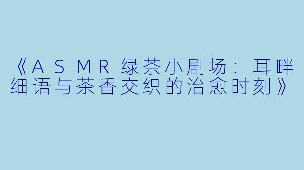 《ASMR绿茶小剧场：耳畔细语与茶香交织的治愈时刻》