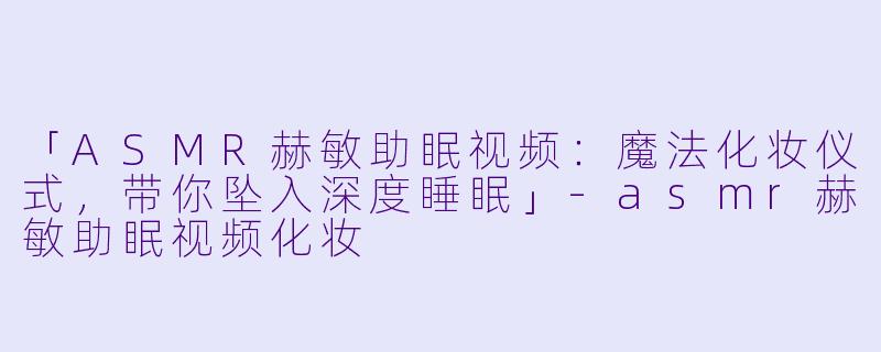 「ASMR赫敏助眠视频:魔法化妆仪式,带你坠入深度睡眠」-asmr赫敏助眠视频化妆