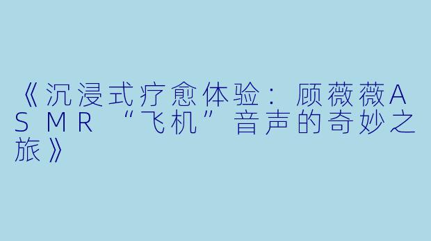 《沉浸式疗愈体验：顾薇薇ASMR“飞机”音声的奇妙之旅》