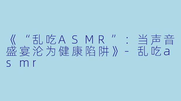 《“乱吃ASMR”：当声音盛宴沦为健康陷阱》-乱吃asmr