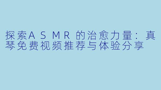 探索ASMR的治愈力量：真琴免费视频推荐与体验分享