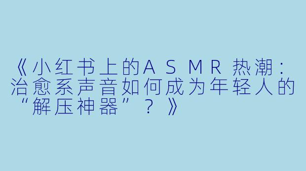 《小红书上的ASMR热潮:治愈系声音如何成为年轻人的“解压神器”?》