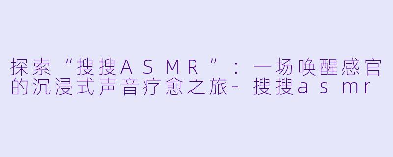 探索“搜搜ASMR”：一场唤醒感官的沉浸式声音疗愈之旅-搜搜asmr