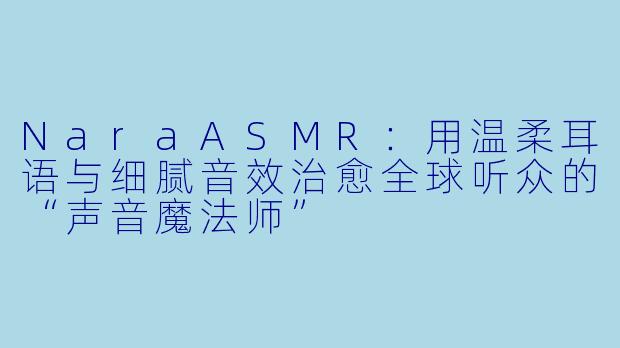 NaraASMR：用温柔耳语与细腻音效治愈全球听众的“声音魔法师”