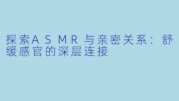 探索ASMR与亲密关系：舒缓感官的深层连接