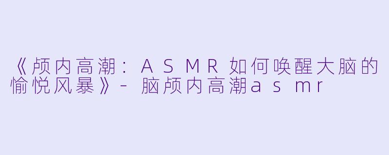 《颅内高潮：ASMR如何唤醒大脑的愉悦风暴》-脑颅内高潮asmr