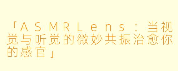 「ASMRLens：当视觉与听觉的微妙共振治愈你的感官」