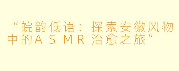 “皖韵低语：探索安徽风物中的ASMR治愈之旅”