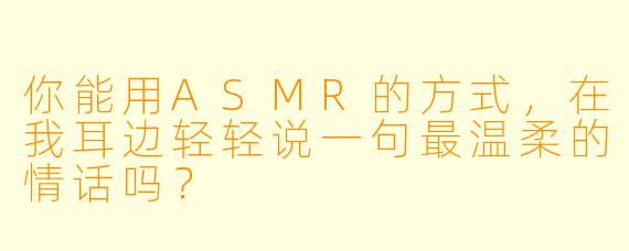 你能用ASMR的方式，在我耳边轻轻说一句最温柔的情话吗？
