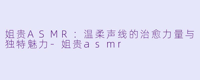 姐贵ASMR：温柔声线的治愈力量与独特魅力-姐贵asmr