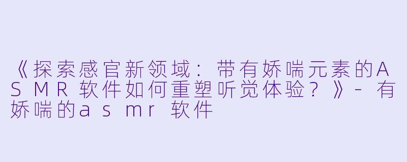 《探索感官新领域：带有娇喘元素的ASMR软件如何重塑听觉体验？》-有娇喘的asmr软件