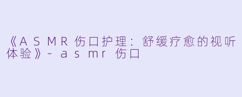 《ASMR伤口护理：舒缓疗愈的视听体验》-asmr伤口