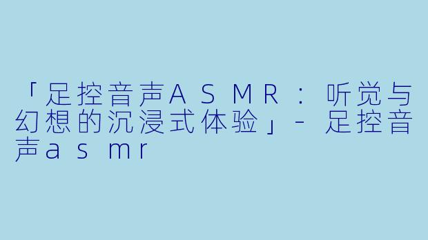 「足控音声ASMR：听觉与幻想的沉浸式体验」-足控音声asmr