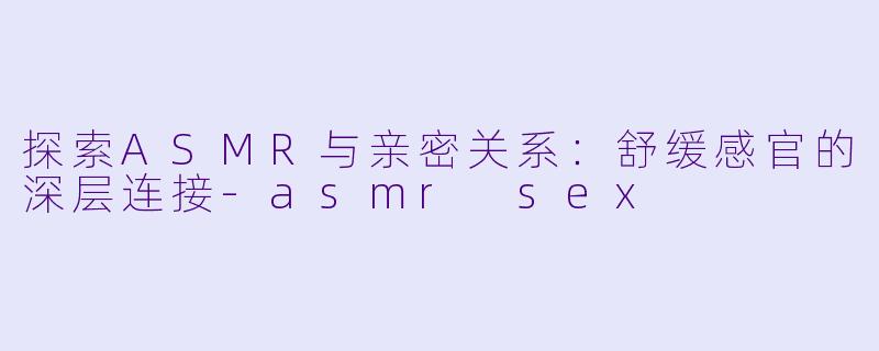探索ASMR与亲密关系：舒缓感官的深层连接-asmr sex
