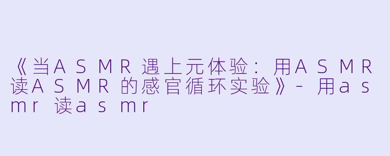 《当ASMR遇上元体验:用ASMR读ASMR的感官循环实验》-用asmr读asmr