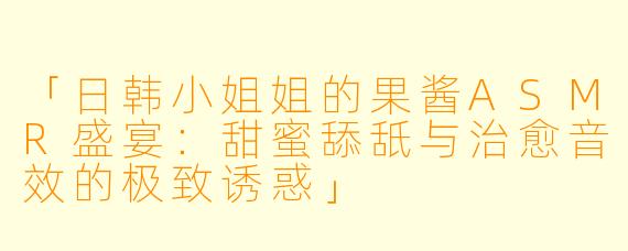 「日韩小姐姐的果酱ASMR盛宴：甜蜜舔舐与治愈音效的极致诱惑」