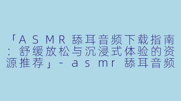 「ASMR舔耳音频下载指南：舒缓放松与沉浸式体验的资源推荐」-asmr舔耳音频下载