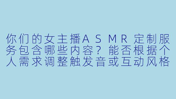 你们的女主播ASMR定制服务包含哪些内容？能否根据个人需求调整触发音或互动风格？