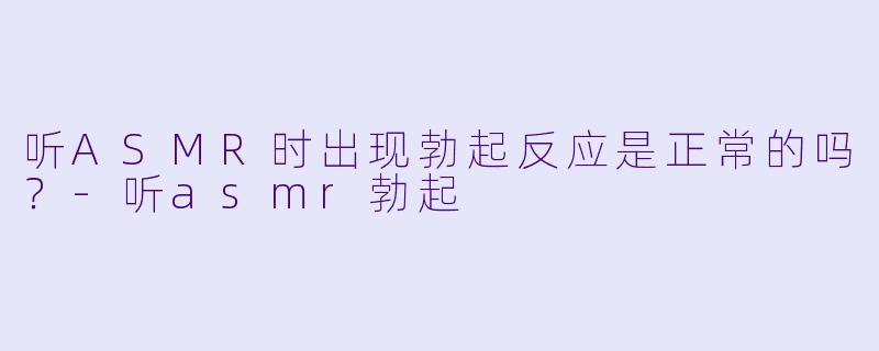 听ASMR时出现勃起反应是正常的吗？-听asmr勃起