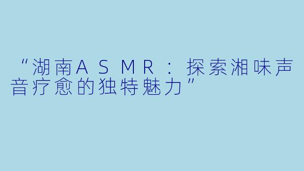 “湖南ASMR：探索湘味声音疗愈的独特魅力”