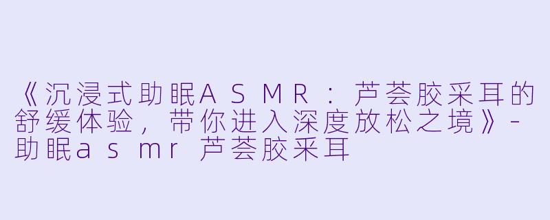 《沉浸式助眠ASMR：芦荟胶采耳的舒缓体验，带你进入深度放松之境》-助眠asmr芦荟胶釆耳