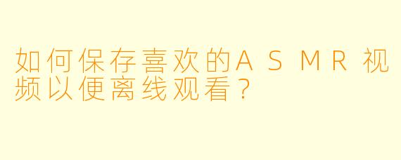 如何保存喜欢的ASMR视频以便离线观看？