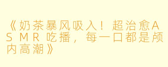 《奶茶暴风吸入！超治愈ASMR吃播，每一口都是颅内高潮》