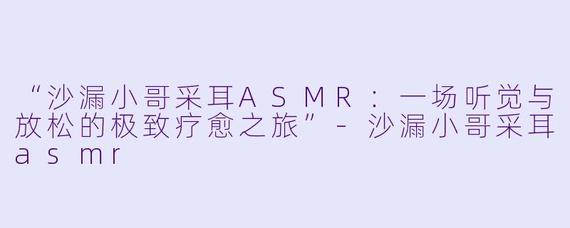 “沙漏小哥采耳ASMR：一场听觉与放松的极致疗愈之旅”-沙漏小哥采耳asmr
