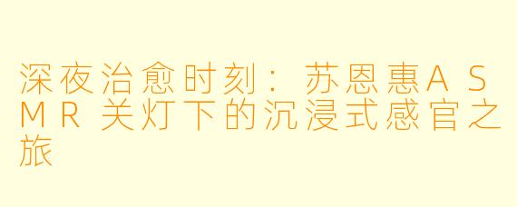 深夜治愈时刻：苏恩惠ASMR关灯下的沉浸式感官之旅