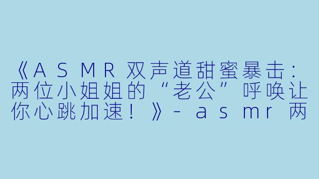 《ASMR双声道甜蜜暴击：两位小姐姐的“老公”呼唤让你心跳加速！》-asmr两个小姐姐叫老公