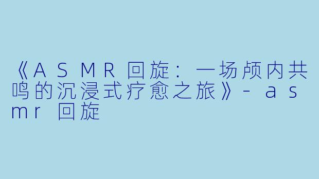 《ASMR回旋：一场颅内共鸣的沉浸式疗愈之旅》-asmr回旋