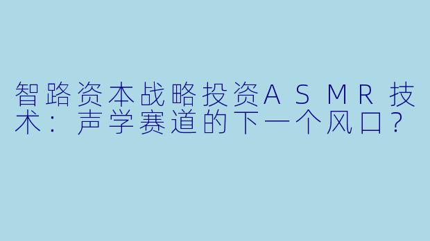 智路资本战略投资ASMR技术：声学赛道的下一个风口？