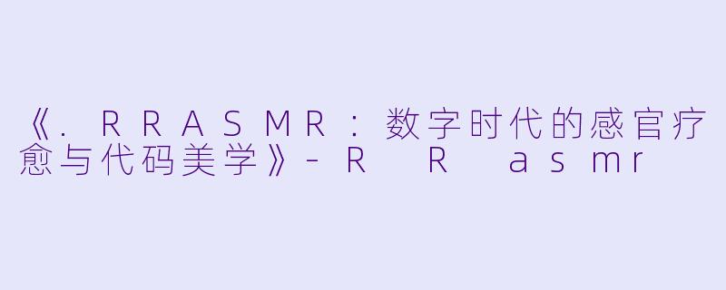 《.RRASMR：数字时代的感官疗愈与代码美学》-R R asmr